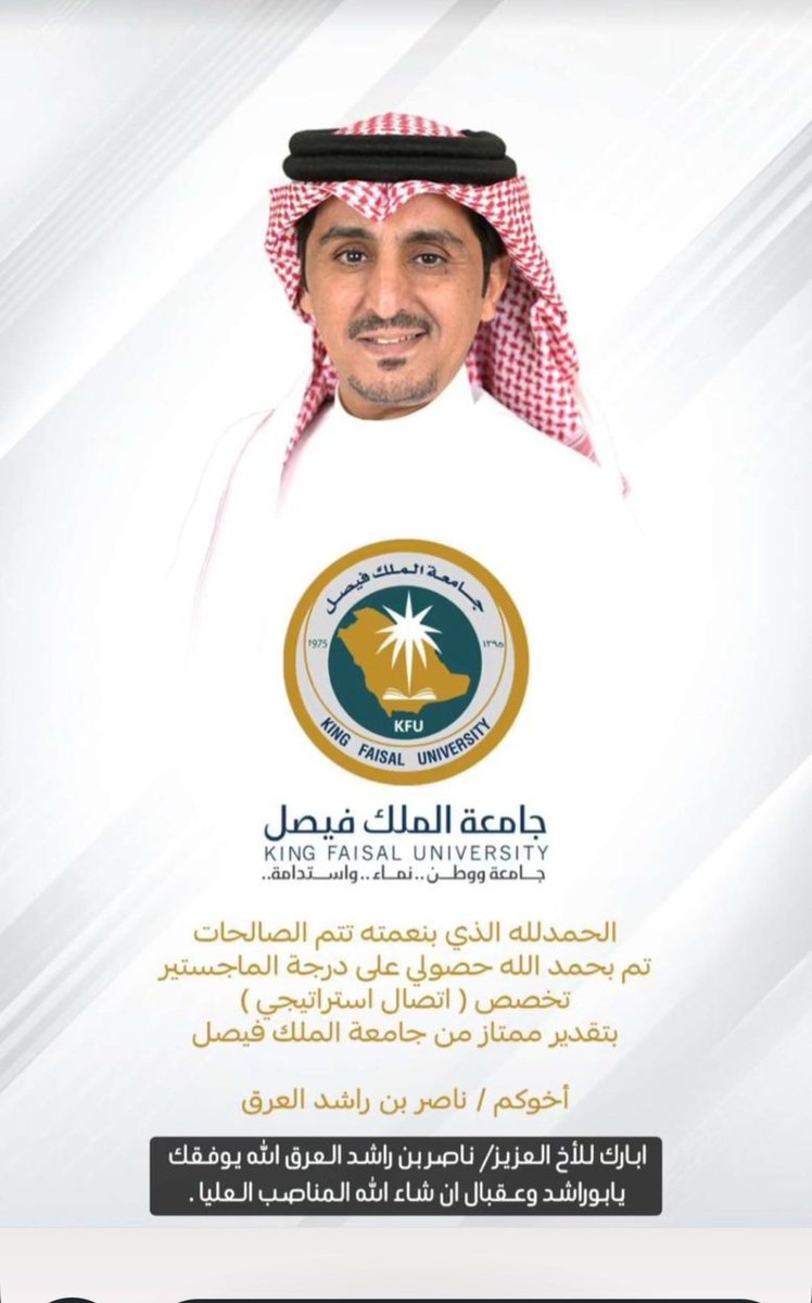 أتقدم بالتهاني والتبريكات لأخي العزيز الغالي/ ناصر بن راشد العرق لحصوله على درجة الماجستير في (الاتصال الاستراتيجي) من جامعة الملك فيصل أسأل الله العلي القدير أن يوفقه وييسر أمره ويشرح صدره ويكتب أجره في جميع شؤون حياته وأتمنى له مزيدا من التوفيق والنجاح.