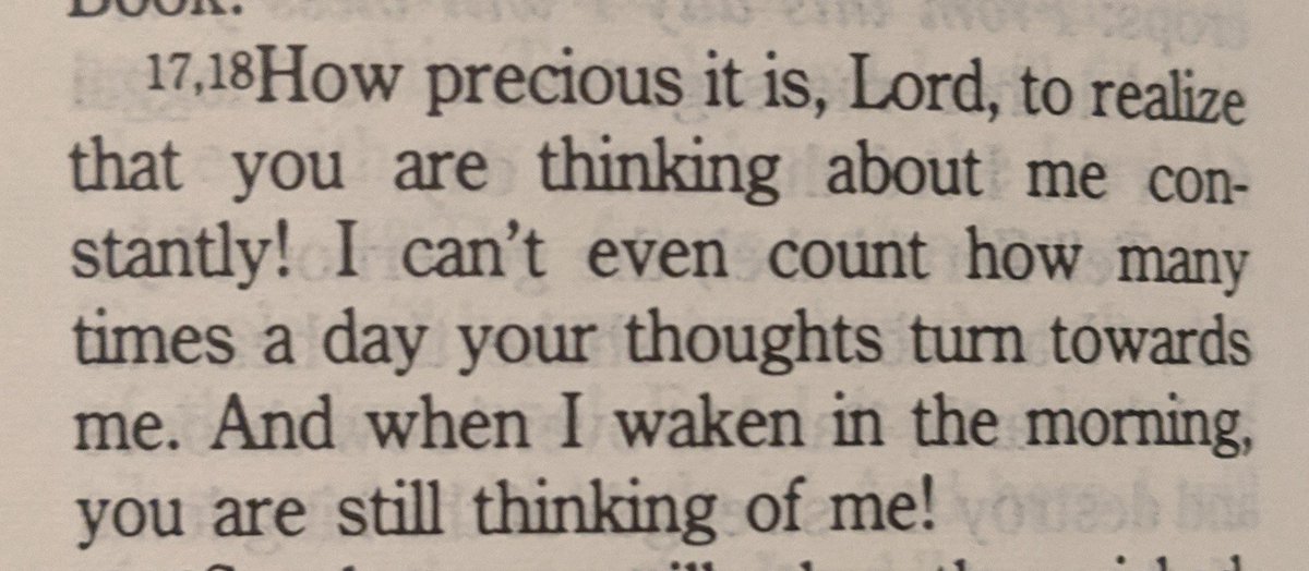 How precious it is, Lord, to realize that You are thinking about me constantly! I can't even count how many times a day Your thoughts turn towards me. And when I awaken in the morning, You are still thinking of me!

Psalm 139:17-18