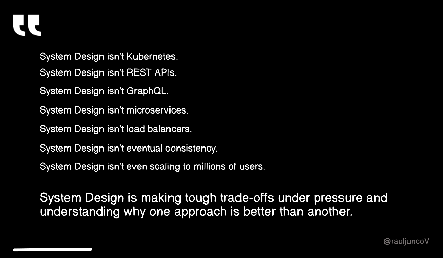 RaulJuncoV's tweet photo. System Design isn't Kubernetes.

System Design isn't REST APIs.

System Design isn't GraphQL.

System Design isn't microservices.

System Design isn't load balancers.

System Design isn't eventual consistency.

System Design isn't even scaling to millions of users.

System Design is making tough trade-offs under pressure and understanding why one approach is better than another.