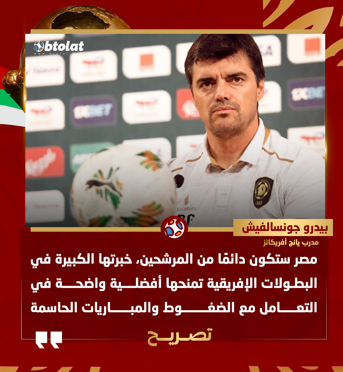 بيدرو جونسفاليش مدرب يانج أفريكانز لـ "بطـولات". "مصر ستكون دائمًا من المرشحين للفوز بأمم إفريقيا، خبرتها الكبيرة في البطولات الإفريقية تمنحها أفضلية واضحة في التعامل مع الضغوط والمباريات الحاسمة" 