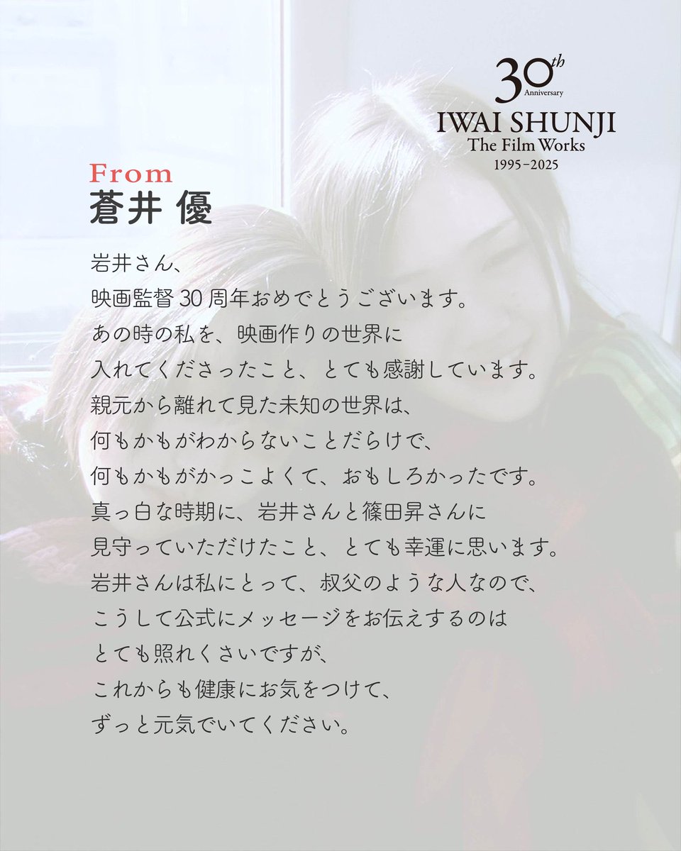 IWAI SHUNJI The Film Works
30th Anniversary 1995–2025

出演者のみなさまからいただいたメッセージをご紹介します。

「リリイ・シュシュのすべて」「花とアリス」「ヴァンパイア」「花とアリス殺人事件」にご出演いただいた蒼井優さんからのメッセージです。

特集上映は12/26(金)よりスタート