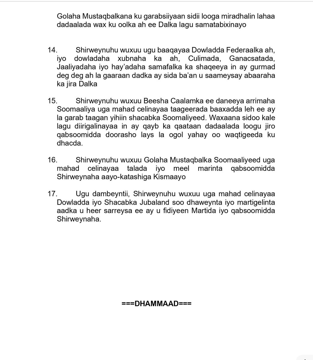 MohamedHRoble's tweet photo. 𝗕𝗜𝗦𝗠𝗜𝗟𝗟𝗔𝗛

The conference of the Somali National Consultative Council on the Future of Somalia formally concluded this evening, following comprehensive consultations and in-depth, constructive deliberations among its members. During the course of the discussions, the Council collectively addressed key matters of strategic importance to the nation’s future. The meeting culminated in a consensus to issue an official communiqué, presented below, which reflects the decisions reached and the shared outlook of the Council.

Shirkii Golaha Aayo-katashiga Mustaqbalka Soomaaliyeed ayaa caawa si rasmi ah u soo gabagaboobay, kadib wadatashi ballaaran iyo dood miro-dhal ah oo ay xubnuhu yeesheen. Intii uu shirku socday, waxaa si wadajir ah looga arrinsaday qodobbo muhiim ah oo la xiriira mustaqbalka dalka, waxaana ugu dambayn goluhu isku raacay soo saarista war-murtiyeed rasmi ah oo hoos ku xusan, kaas oo ka tarjumaya go’aannada iyo aragtida guud ee shirka.