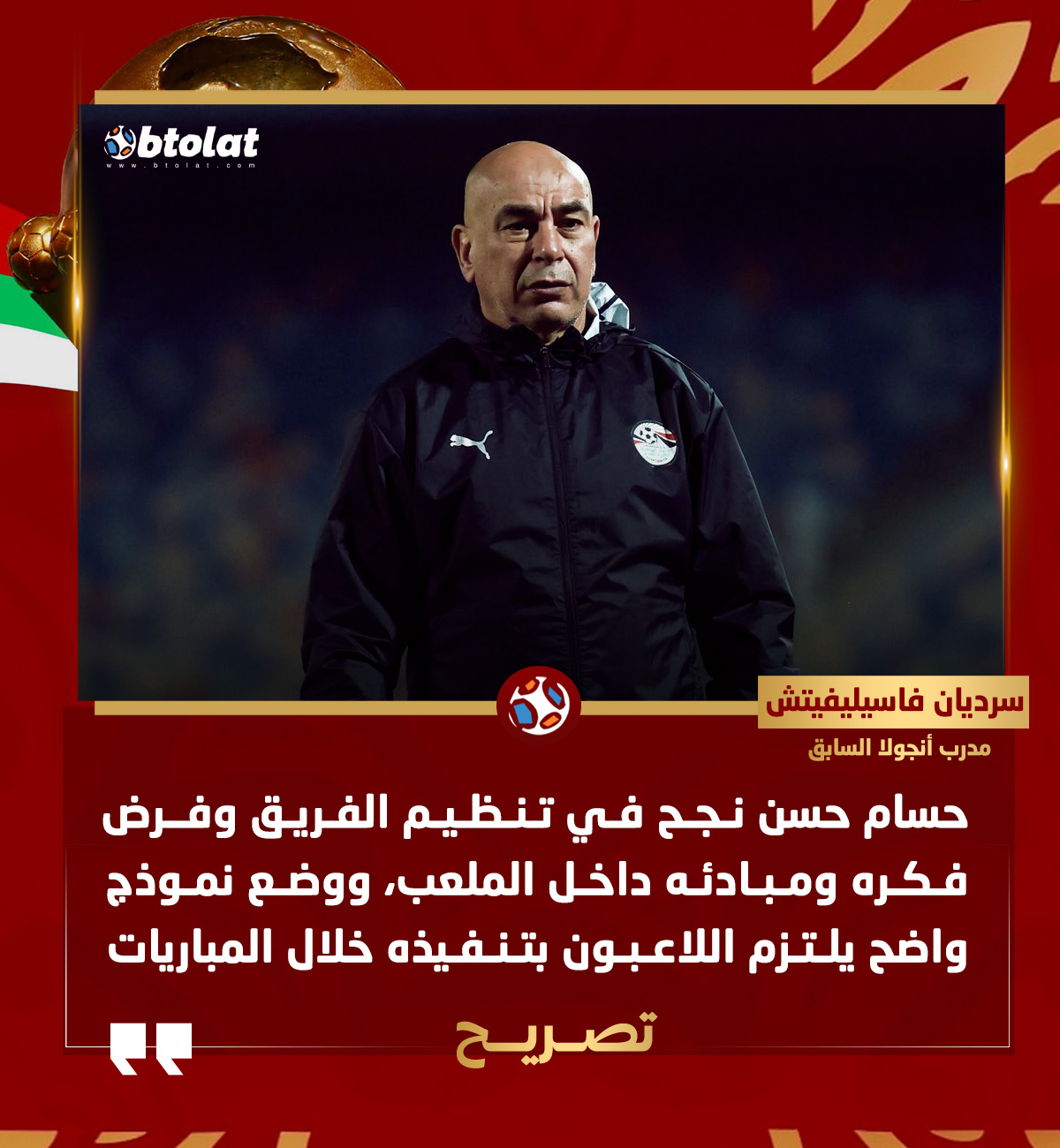 سرديان فاسيليفيتش المدير الفني السابق لمنتخب أنجولا. حسام حسن نجح في تنظيم الفريق وفرض فكره ومبادئه داخل الملعب، ووضع نموذج واضح يلتزم اللاعبون بتنفيذه خلال المباريات 
