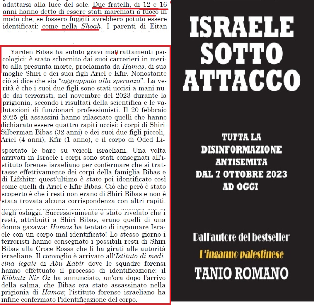 LA FINE DELLA FAMIGLIA BIBAS E L'INFERNO NEI TUNNEL DI HAMAS
Dal paragrafo "Ostaggi dei nuovi nazisti"  estratti del libro Israele sotto attacco" (2025) di Tanio Romano pagina pagine 187-189
"Due fratelli, di 12 e 16 anni hanno detto di essere stati marchiati a fuoco in modo ..."