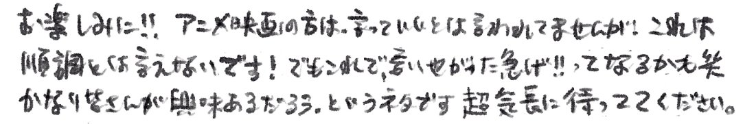 원피스 점프페스타에서 오다 에이이치로가 남긴 메세지 중 극장판 언급

"애니메이션 극장판 쪽은, 말해도 된다고 들은 적은 없지만! 순조롭다고 할 순 없어요! 하지만 이러면 '말해버렸잖아 서둘러!!'가 될지도 (웃음) 다들 정말 관심 있어 하실 만한 내용이에요. 아주 느긋하게 기다려 주세요"