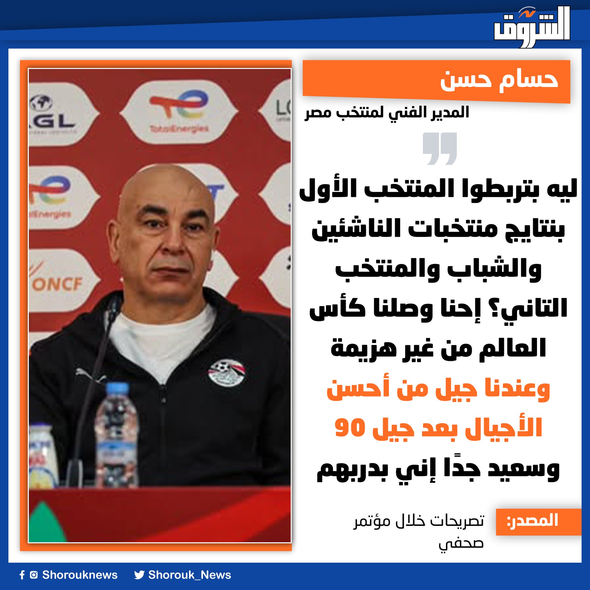 حسام حسن المدير الفني لمنتخب مصر. ليه بتربطوا المنتخب الأول بنتايج منتخبات الناشئين والشباب والمنتخب التاني؟ إحنا وصلنا كأس العالم من غير هزيمة، وعندنا جيل من أحسن الأجيال بعد جيل 90، وسعيد جدًا إني بدربهم 