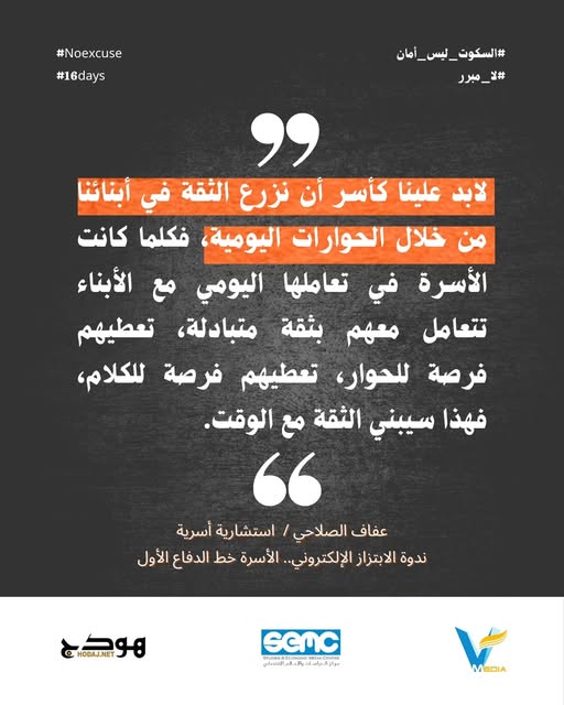 "لابد علينا كأسر أن نزرع الثقة في أبنائنا من خلال الحوارات اليومية، فكلما كانت الأسرة في تعاملها اليومي مع الأبناء تتعامل معهم بثقة متبادلة، تعطيهم فرصة للحوار، تعطيهم فرصة للكلام، فهذا سيبني الثقة مع الوقت".

#السكوت_ليس_أمان
#لا_مبرر
#16days
#NoExcuse
#مكانكِ_هنا