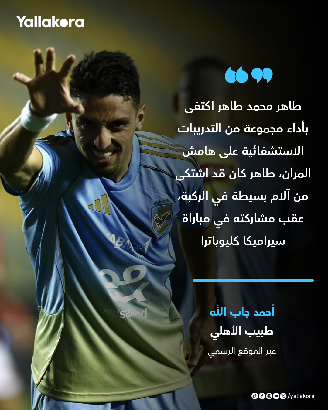 طبيب الأهلي. "طاهر محمد طاهر اكتفى بأداء مجموعة من التدريبات الاستشفائية على هامش المران، طاهر كان قد اشتكى من آلام بسيطة في الركبة، عقب مشاركته في مباراة سيراميكا كليوباترا" 