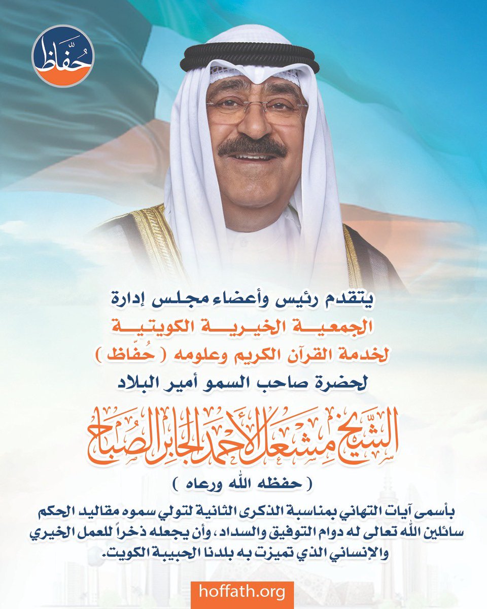 يتقدم رئيس وأعضاء مجلس إدارة الجمعية الخيرية الكويتية لخدمة القرآن الكريم وعلومه(حُفّاظ)،

لحضرة صاحب السمو أمير البلاد الشيخ مشعل الأحمد الجابر الصباح حفظه الله ورعاه،

بأسمى آيات التهاني بمناسبة الذكرى الثانية لتولي سموه مقاليد الحكم، سائلين الله تعالى له دوام التوفيق والسداد.