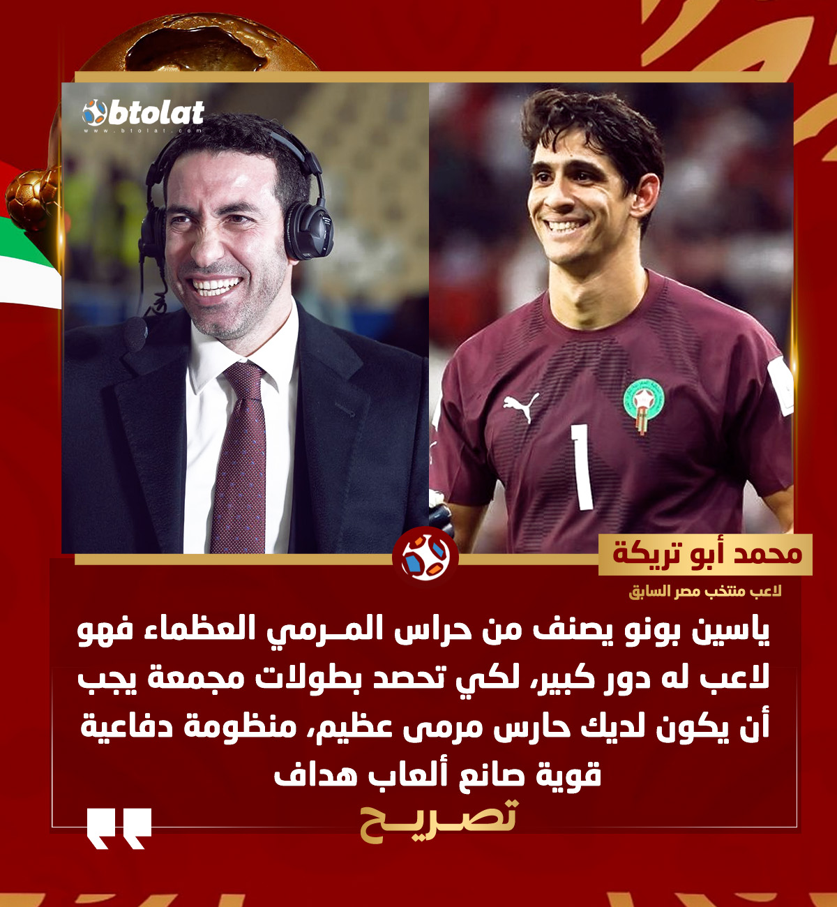 محمد أبو تريكة : ياسين بونو يصنف من حراس المرمي العظماء فهو لاعب له دور كبير، لكي تحصد بطولات مجمعة يجب أن يكون لديك حارس مرمى عظيم، منظومة دفاعية قوية صانع ألعاب هداف، وهذه المقومات متواجدة في المنتخب المغربي 