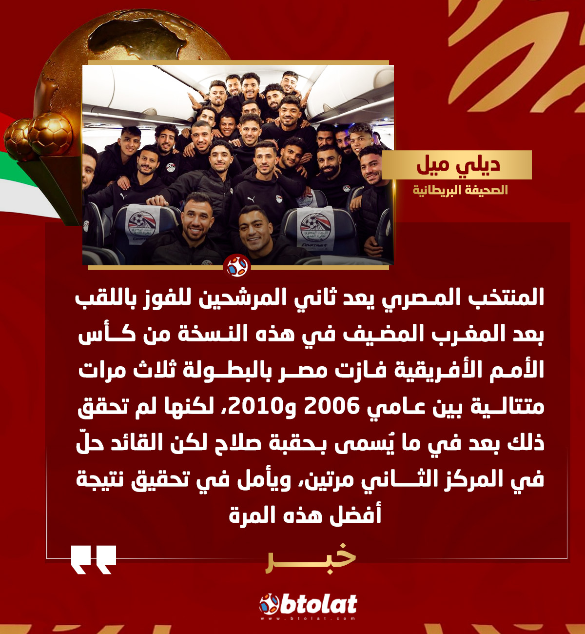 صحيفة "ديلي ميل" البريطانية. المنتخب المصري يعد ثاني المرشحين للفوز باللقب بعد المغرب المضيف في هذه النسخة من كأس الأمم الأفريقية، فازت مصر بالبطولة ثلاث مرات متتالية بين عامي 2006 و2010، لكنها لم تحقق ذلك بعد في ما يُسمى بـحقبة صلاح لكن القائد حلّ في المركز الثاني مرتين، ويأمل في تحقيق نتيجة أفضل هذه المرة 