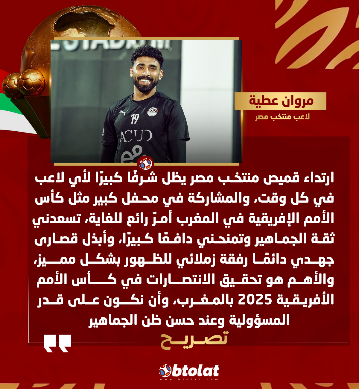 مروان عطية لاعب منتخب مصر. تسعدني ثقة الجماهير وتمنحني دافعًا كبيرًا، وأبذل قصارى جهدي دائمًا رفقة زملائي للظهور بشكل مميز، والأهم هو تحقيق الانتصارات في كأس الأمم الأفريقية 2025 بالمغرب، وأن نكون على قدر المسؤولية وعند حسن ظن الجماهير 