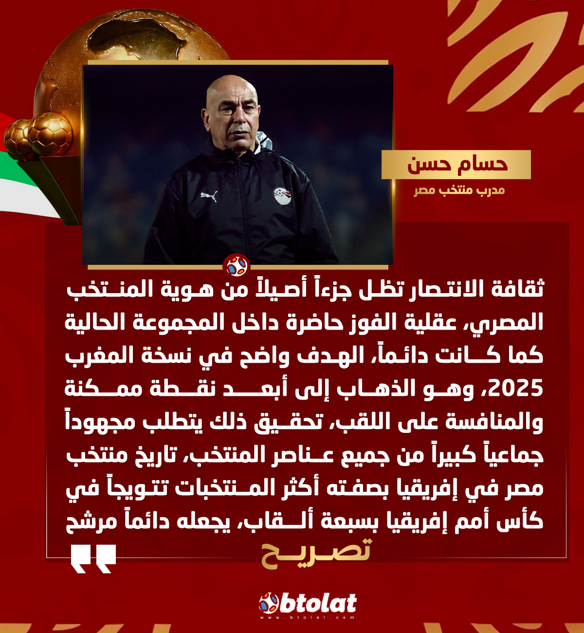 حسام حسن مدرب منتخب مصر : ثقافة الانتصار تظل جزءاً أصيلاً من هوية المنتخب المصري، عقلية الفوز حاضرة داخل المجموعة الحالية كما كانت دائماً، الهدف واضح في نسخة المغرب 2025، وهو الذهاب إلى أبعد نقطة ممكنة والمنافسة على اللقب، تحقيق ذلك يتطلب مجهوداً جماعياً كبيراً من جميع عناصر المنتخب 