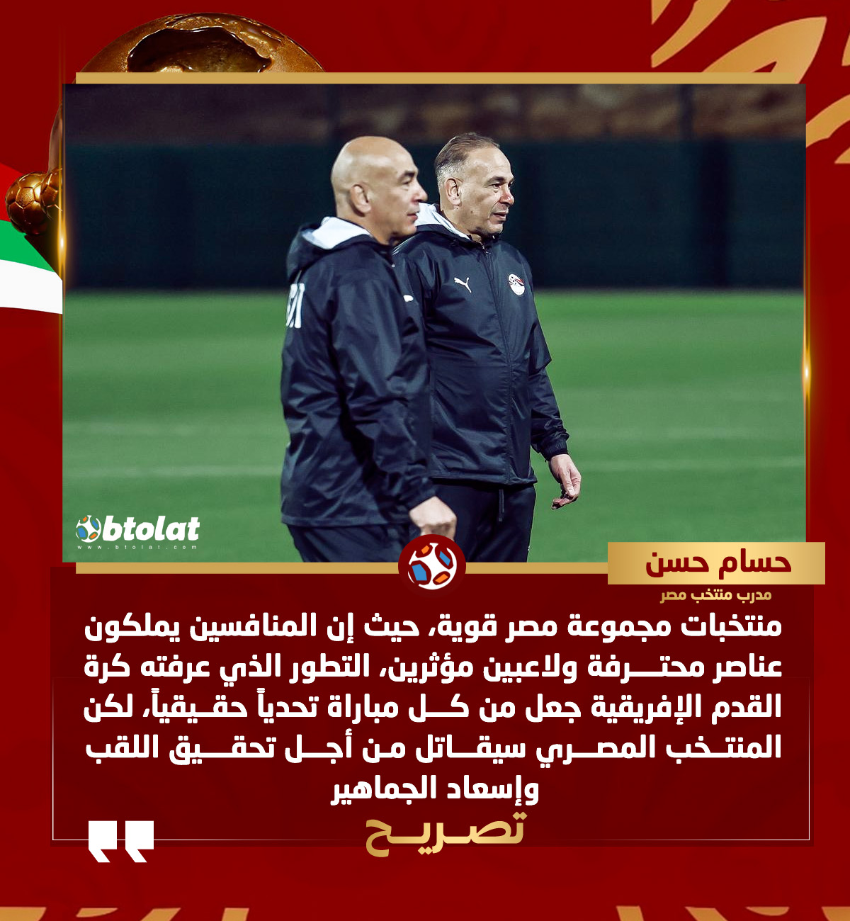 حسام حسن : منتخبات مجموعة مصر قوية، حيث إن المنافسين يملكون عناصر محترفة ولاعبين مؤثرين، التطور الذي عرفته كرة القدم الإفريقية جعل من كل مباراة تحدياً حقيقياً، لكن المنتخب المصري سيقاتل من أجل تحقيق اللقب وإسعاد الجماهير 