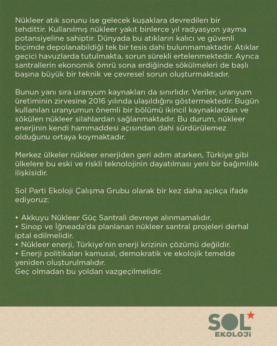 Sol Parti Ekoloji Çalışma Grubu olarak bir kez daha açıkça ifade ediyoruz:
• Akkuyu Nükleer Güç Santrali devreye alınmamalıdır.
• Sinop ve İğneada’da planlanan nükleer santral projeleri derhal iptal edilmelidir.
• Nükleer enerji, Türkiye’nin enerji krizinin çözümü değildir.