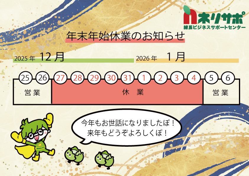 【年末年始休業のお知らせ】
練馬ビジネスサポートセンターは12月26日（金）まで通常どおり営業し、12月27日（土）～1月4日（日）までお休みいたします。
年始は1月5日（月）から営業を開始します。
早いもので2025年も残すところ、あと2週間を切りました。皆様よいお年をお迎えください。