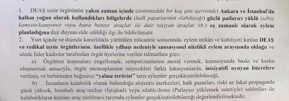 Ankara İl Jandarma Komutanlığı, 19 Aralık 2025 tarihli yazısıyla IŞİD’in yılbaşı öncesi Ankara ve İstanbul’da terör saldırısı gerçekleştirebileceği yönünde tüm birimlerini uyardı.

Özellikle pazar yerleri ve alışveriş merkezleri hedefte olabilir. 

Haber: <a href="/batubozkurk/">Batu Bozkürk</a> /