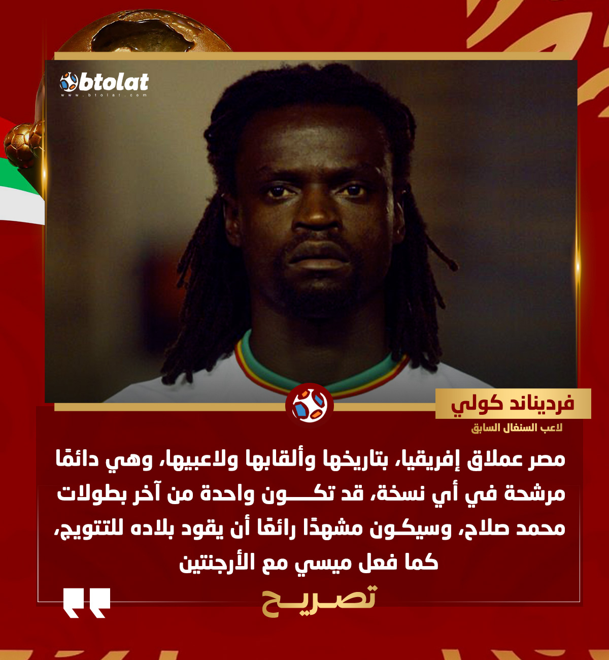 فرديناند كولي لاعب السنغال السابق لـ "بطـولات". "مصر عملاق إفريقيا، بتاريخها وألقابها ولاعبيها، قد تكون واحدة من آخر بطولات محمد صلاح، وسيكون مشهدًا رائعًا أن يقود بلاده للتتويج، كما فعل ميسي مع الأرجنتين" 