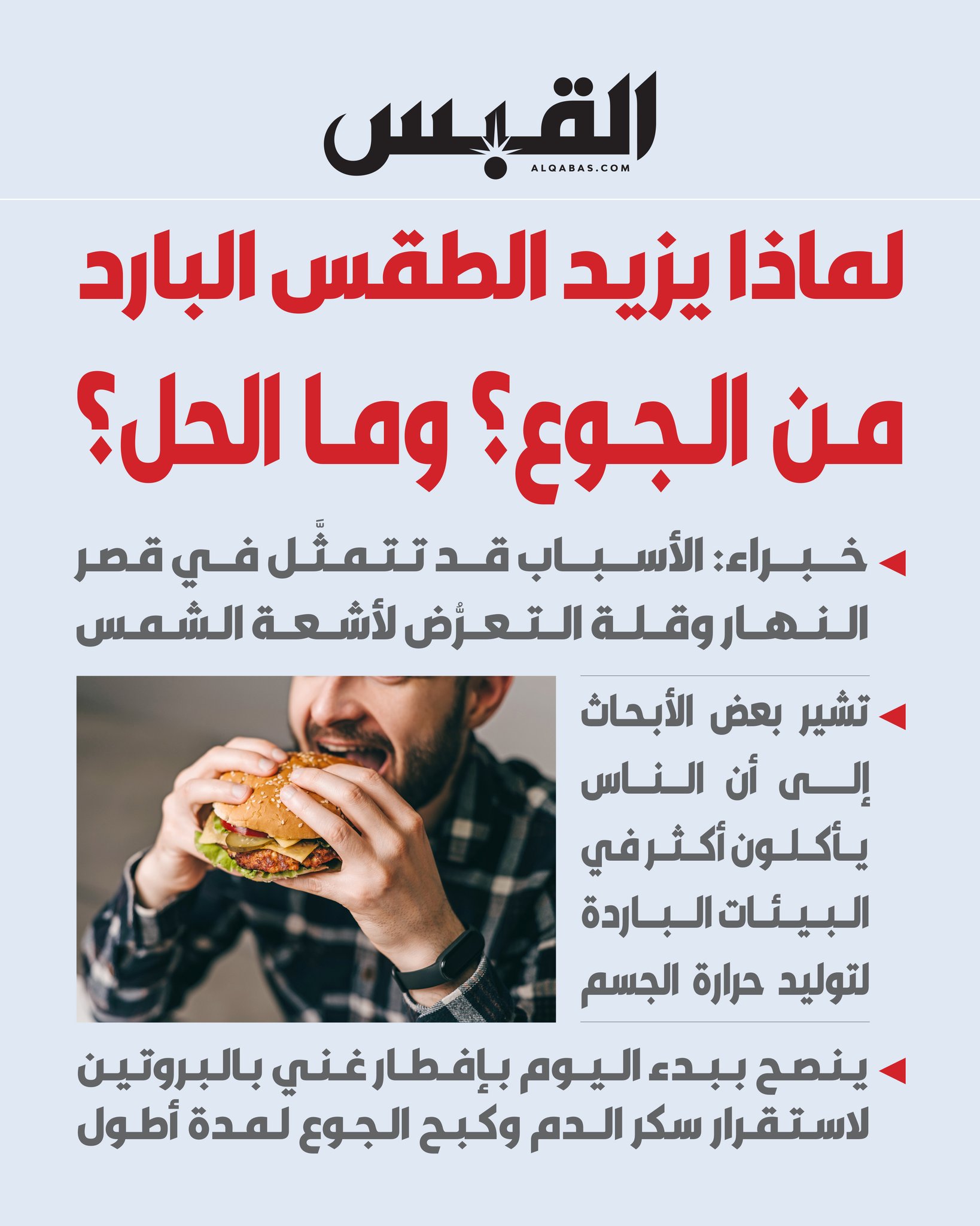 لماذا يزيد الطقس البارد من الجوع ؟ وما الحل؟. خبراء: الأسباب قد تتمثَّل في قصر النهار وقلة التعرُّض لأشعة الشمس. تشير بعض الأبحاث إلى أن الناس يأكلون أكثر في البيئات الباردة لتوليد حرارة الجسم 