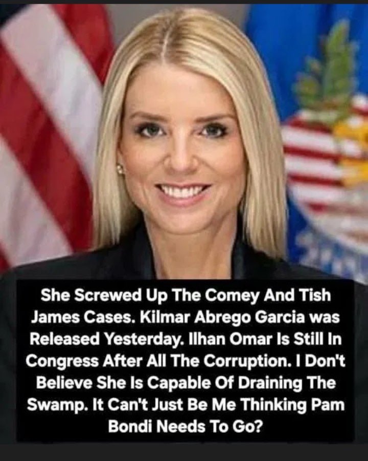 She Screwed Up The Comey And Tish James Cases. Kilmar Abrego Garcia was Released Yesterday. Ilhan Omar Is Still In Congress After All The Corruption. 

I Don't Believe She Is Capable Of Draining The Swamp. 

It Can't Just Be Me Thinking Pam Bondi Needs To Go?
