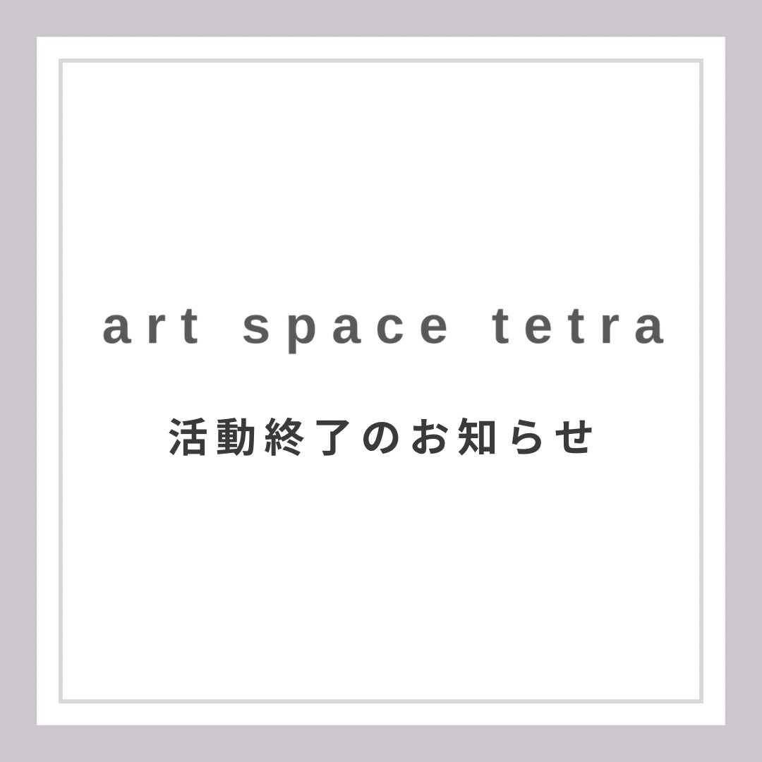 art space tetra クローズのおしらせ

このたび、建物の老朽化に伴い、アートスペース・テトラは2026年4月8日をもってクローズすることとなりました。
22年のあいだ、この場所を訪れるたくさんの方々に、さまざまな形でご協力をいただきました。本当にありがとうございました。