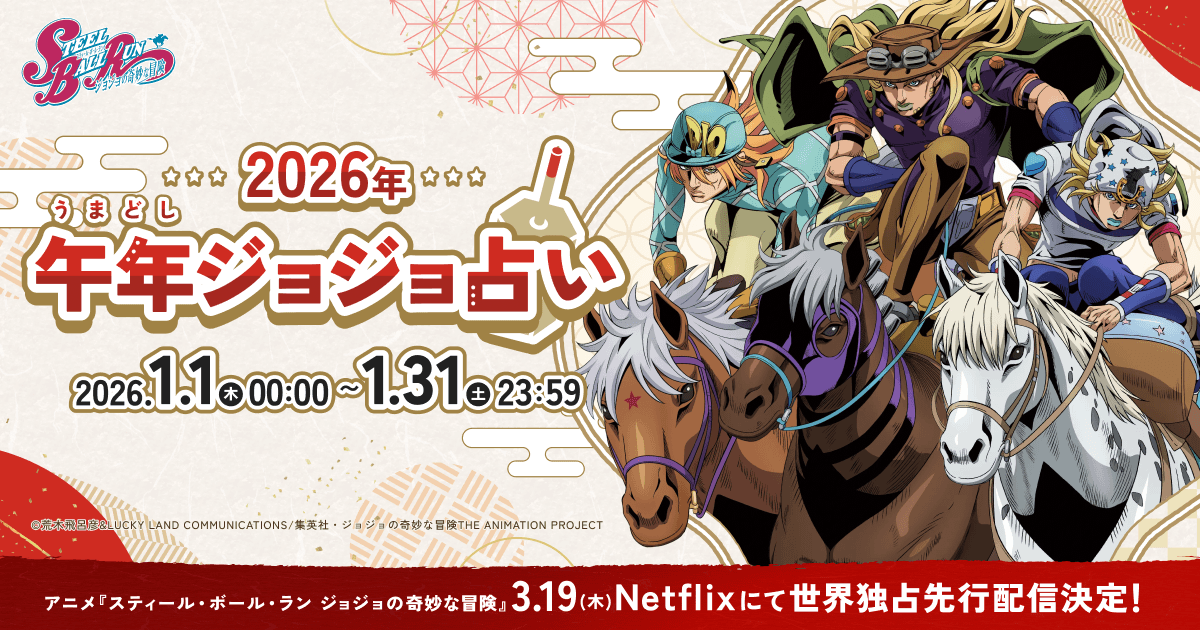 anime_jojo's tweet photo. ☆•♢━━━━━━━━━━━━━━━━━━━━

アニメ『スティール・ボール・ラン ジョジョの奇妙な冒険』
2026年 午年（うまどし）！お正月企画実施中！！

━━━━━━━━━━━━━━━━━━━━♢•☆

2026年！午年（うまどし）の運勢を占おう︕︕
参加者には『SBR』登場人物のスマートフォン用壁紙をランダムで1枚プレゼント︕︕

壁紙は全部で9種類！
【豪運】をひいた方は50億人に1人の幸運がやってくるかも！？

【実施期間】 1月31日（土）23:59まで
【URL】https://t.co/486jG24hnw
2025

アニメ『スティール・ボール・ラン ジョジョの奇妙な冒険』は2026年3月19日、Netflixにて世界独占先行配信！

#jojo_anime