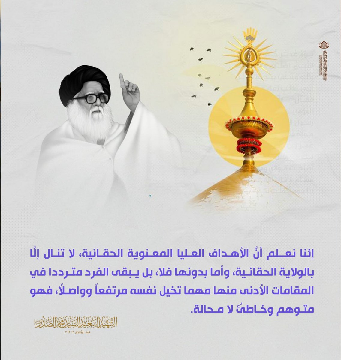 إنَّنا نعلم أنَّ الأهداف العليا المعنويّة الحقانيّة، لا تُنال إلَّا بالولايّة الحقانيّة، وأمّا بدونها فلا، بل يبقى الفرد متردّداً في المقامات الأدنى منها مهما تخيّل نفسه مرتفعاً وواصلاً، فهو متوهّمٌ وخاطئٌ لا محالة.
الشهيد السعيد السيد محمد الصدر قدس سره.
فقه الأخلاق 2: 262.