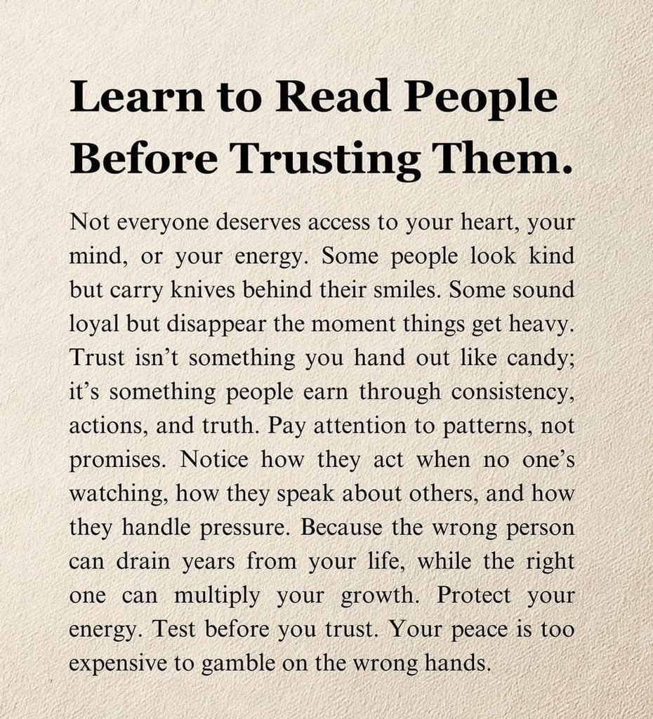 تعلّم قراءة الناس قبل أن تثق بهم.

ليس كل شخص يستحق الوصول إلى قلبك أو عقلك أو طاقتك. بعضهم يبدو لطيفًا لكنه يخفي خبثًا وراء ابتسامته. وبعضهم يبدو وفيًا لكنه يختفي بمجرد أن تشتدّ الأمور. الثقة ليست شيئًا يُمنح بسهولة، بل هي شيء يُكتسب بالثبات والأفعال والصدق. انتبه إلى أنماط