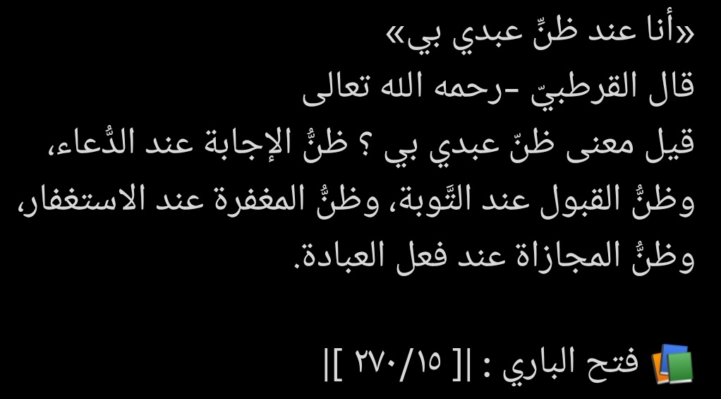 “Ben kulumun benim hakkımdaki zannı üzereyim.”

İmam Kurtubî رَحِمَہُ اللّهُ şöyle demiştir:

“Kulumun Benim hakkımdaki zannı ne demektir?” diye sorulmuştur.
Bunun mânâsı şudur:

Dua ettiğinde, duasının kabul edileceğini umması,

Tevbe ettiğinde, tevbesinin kabul edileceğini 👇