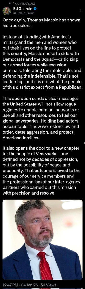 GoldenAgeTimes2's tweet photo. 🚨NOW: Trump-backed challenger Ed Gallrein GOES OFF on Thomas Massie for siding with Radical Leftists over President Trump FREEING Venezuela from Nicolás Maduro: "That is not leadership, and it is not what the people of this district expect from a Republican."

"Once again, Thomas Massie has shown his true colors. Instead of standing with America’s military and the men and women who put their lives on the line to protect this country, Massie chose to side with Democrats and the Squad—criticizing our armed forces while excusing criminals, tolerating the intolerable, and defending the indefensible. That is not leadership, and it is not what the people of this district expect from a Republican.

"This operation sends a clear message: the United States will not allow rogue regimes to enable criminal networks or use oil and other resources to fuel our global adversaries. Holding bad actors accountable is how we restore law and order, deter aggression, and protect American families.

"It also opens the door to a new chapter for the people of Venezuela—one defined not by decades of oppression, but by the possibility of peace and prosperity. That outcome is owed to the courage of our service members and the professionalism of our inter-agency partners who carried out this mission with precision and resolve."
— Ed Gallrein on X

Seriously though, what happened to Thomas Massie & why is he such an unhinged liberal nowadays?

Kentucky, you have the chance of a lifetime to replace this career politician with an actual America First Patriot, @EdGallrein.

Thomas Massie sides with the they/thems. Ed Gallrein sides with you.