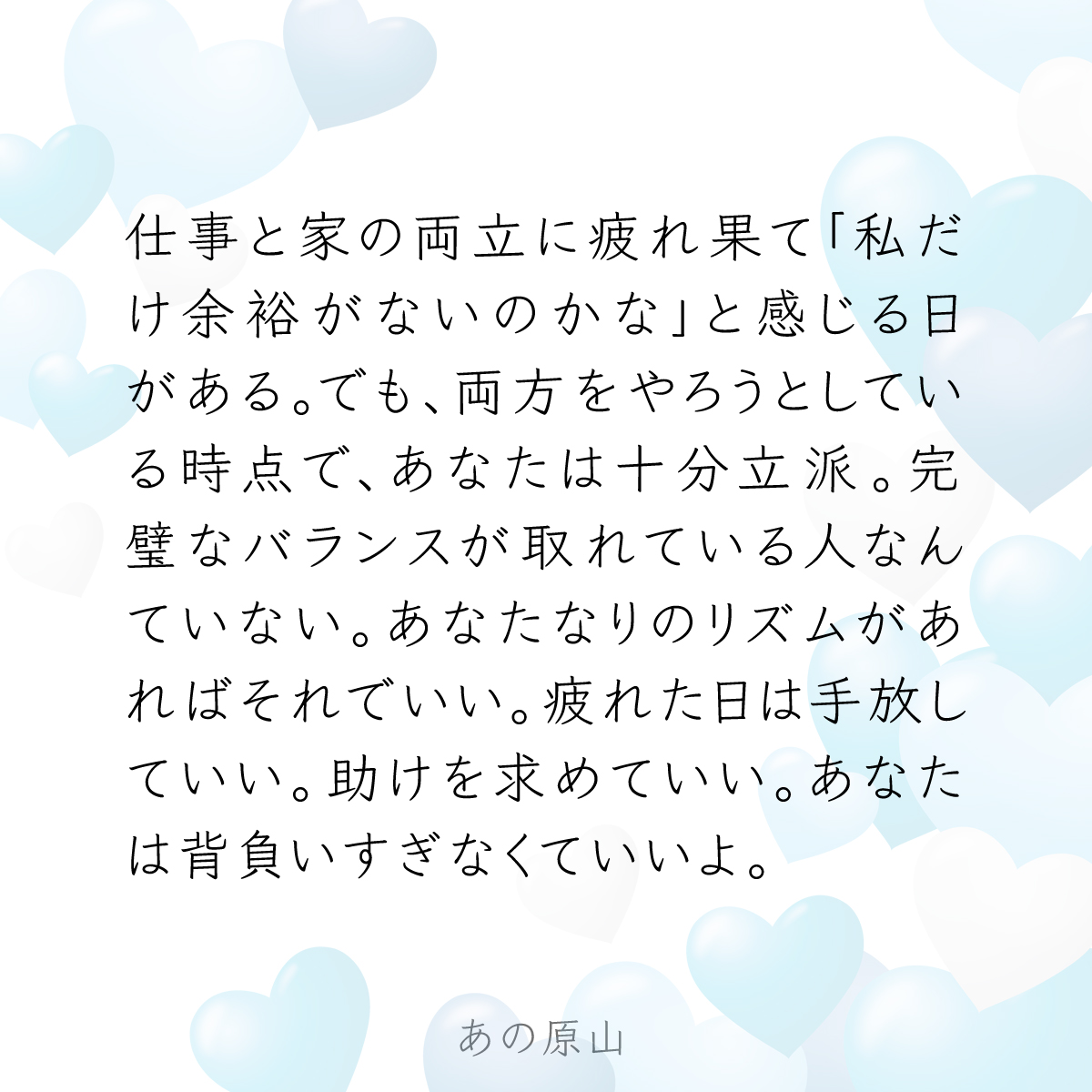 仕事と家の両立に疲れ果て「私だけ余裕がないのかな」と感じる日がある。でも、両方をやろうとしている時点で、あなたは十分立派。完璧なバランスが取れて いる人なんていない。あなたなりのリズムがあればそれでいい。疲れた日は手放していい。助けを求めていい。あなたは ...