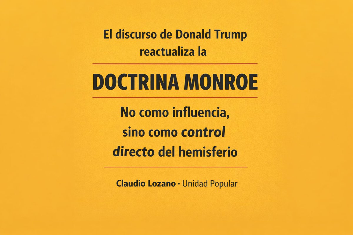 Lozano_Claudio's tweet photo. La discusión hoy no pasa por la evaluación del régimen de gobierno imperante en Venezuela. La cuestión central y de enorme peligro para la región y el mundo es lo que significa en concreto el accionar norteamericano. Lo ocurrido explicado con precisión por el discurso de Donald Trump instala tres cuestiones fundamentales. 
 
 En primer lugar y como corolario de esta nueva versión de la Doctrina Monroe, los Estados Unidos plantean su dominio sobre el hemisferio, pero no ya como una cuestión de influencia sino como la clara necesidad de ejercer la administración de los territorios en cuestión. 
 
 En segundo lugar, la decisión de privatizar los recursos considerados estratégicos que, en tanto tales, afectan la Seguridad Norteamericana y, por lo tanto, son asumidos como propios. 
 Privatización colonial donde el ingreso de las trasnacionales Norteamericanas puede ser sostenido y posibilitado (si es necesario) por el poderío militar. 
 
 Y en tercer lugar, el desplazamiento del Derecho Internacional por la ampliación de la Jurisdicción de la Justicia Norteamericana al conjunto del hemisferio occidental. 
 
 Son estas las amenazas que para los Estados y los pueblos de la región plantea el accionar norteamericano. Esto es lo que debe ser repudiado por los gobiernos progresistas y las fuerzas políticas y sociales de signo popular. 
 
 Articular la movilización para transformarla en límite de una estrategia que elimina toda posibilidad de desarrollo soberano y de un mundo multipolar y basado en el respeto entre los Estados es la tarea de la hora. En nuestro país, el gobierno de Javier Milei acentuara, en este marco, la dependencia estratégica de esta verdadera amenaza para la paz de la región que explícito Donald Trump. 
 
 Frente a esto resulta esencial la conformación de un Frente para el cual la Soberanía, la Paz y el Desarrollo sean centrales y que exija la inmediata autoconvocatoria de una Asamblea Legislativa que repudie el accionar invasor de los Estados Unidos y reivindique los postulados históricos que nuestra Nación siempre defendió y que hoy el gobierno de Javier Milei pisotea. 
 
 DEFENSA IRRENUNCIABLE DE LA INTEGRIDAD TERRITORIAL DE LOS ESTADOS, PLENA AUTODETERMINACION DE LOS PUEBLOS Y DEFENSA DE AMERICA LATINA COMO TERRITORIO DE PAZ.
 
 #UnidadPopular #UP #Venezuela #DoctrinaMonroe