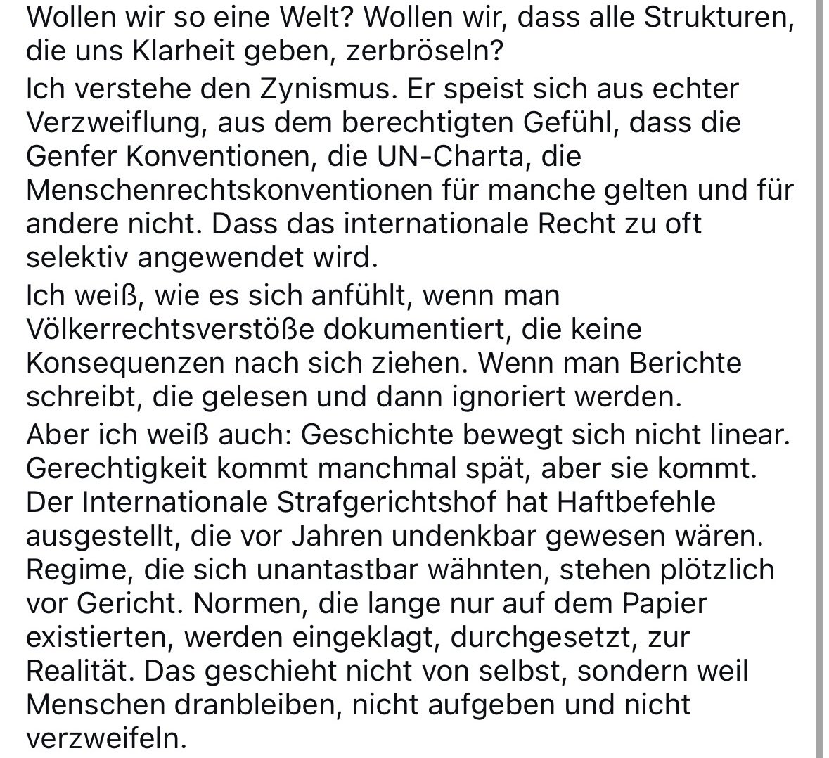 Ich habe heute auf X gelesen, dass die Beschäftigung mit Völkerrecht mittlerweile so sinnstiftend ist wie Dopingkontrolle bei Bodybuildern. Vielleicht stimmt das. Aber ich frage mich: Was ist die Alternative? Wollen wir wirklich, dass alle hart erkämpften Strukturen zerbröseln?