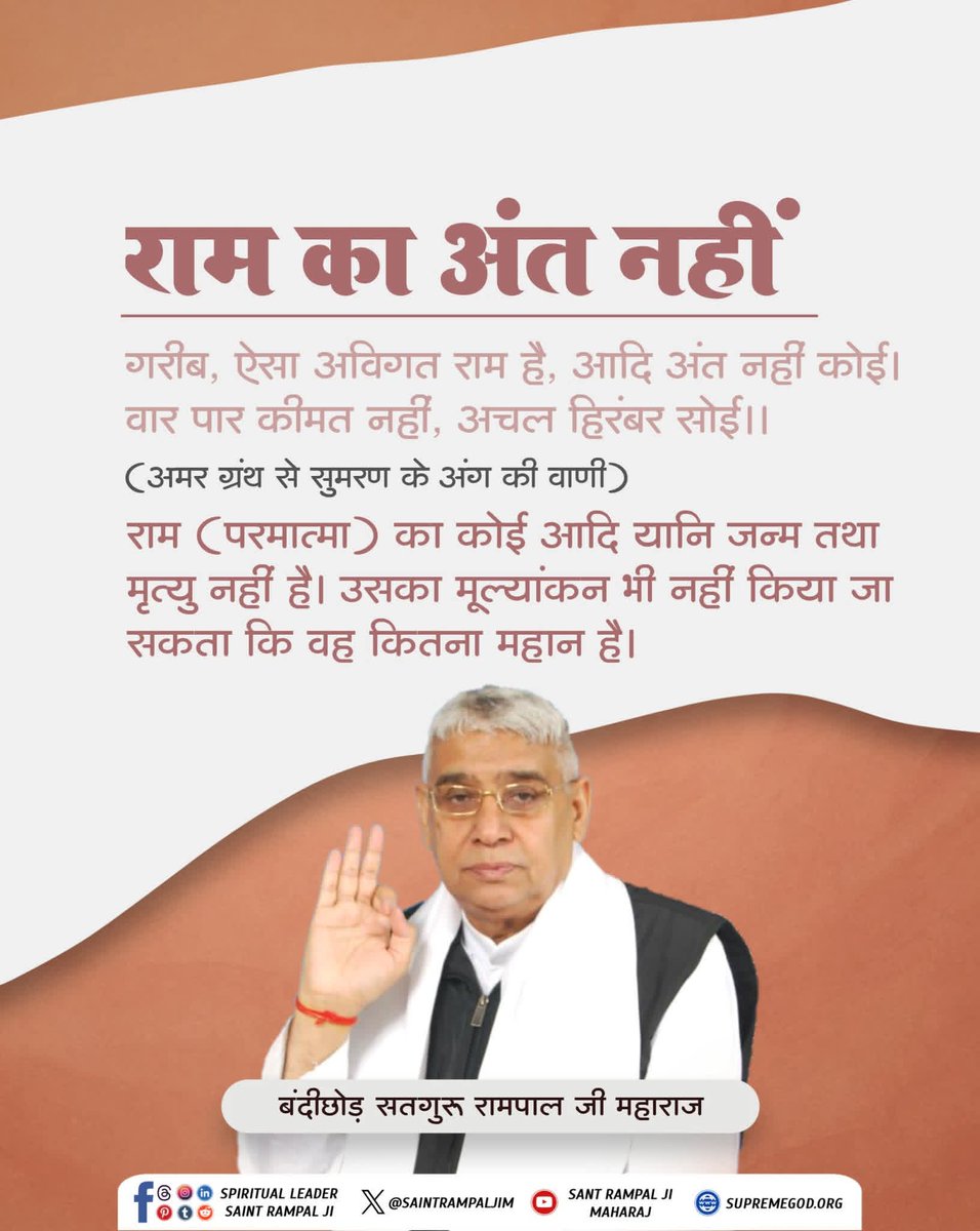 #सत_भक्ति_संदेश 
राम का अंत नहीं
गरीब, ऐसा अविगत राम है, आदि अंत नहीं कोई।
वार पार कीमत नहीं, अचल हिरंबर सोई।।

(अमर ग्रंथ से सुमरण के अंग की वाणी)
राम (परमात्मा) का कोई आदि यानि जन्म तथा मृत्यु नहीं है। उसका मूल्यांकन भी नहीं किया जा सकता कि वह कितना महान है।
#GodMorningMonday