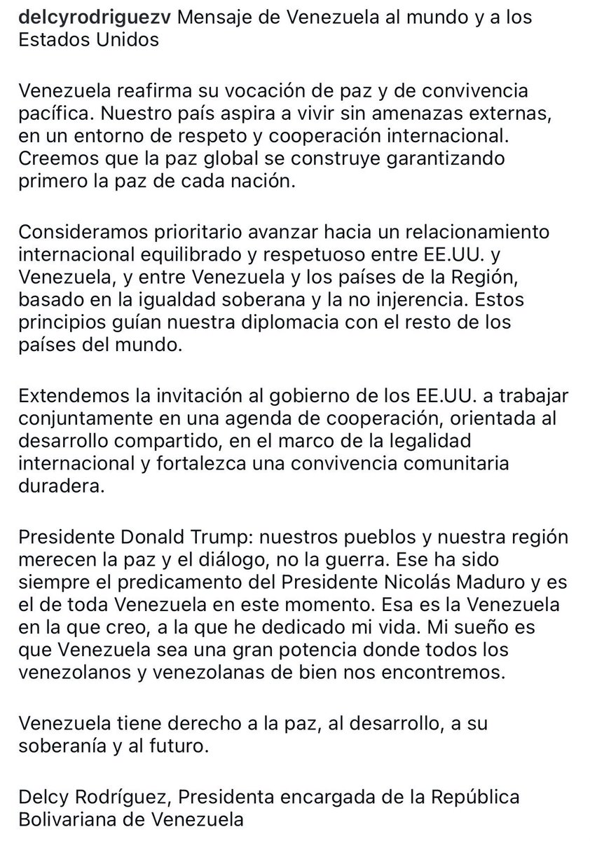 Juan_OrtizMX's tweet photo. 🗳️📌 GOBIERNO DE VENEZUELA CAMBIA EL TONO: DE LA CONFRONTACIÓN AL “RELACIONAMIENTO CORDIAL”

Delcy Rodríguez, quien se presenta como “presidenta encargada” de Venezuela, publicó un mensaje dirigido al mundo y a Estados Unidos.

El tono es distinto a lo visto en días previos.

Habla de paz.

De convivencia pacífica.

Y de cooperación internacional.

Rodríguez dice que Venezuela quiere vivir sin amenazas externas.

Y que la paz global empieza por la paz dentro de cada país.

Luego va al punto interesante.

Propone avanzar hacia un relacionamiento “equilibrado y respetuoso” entre Estados Unidos y Venezuela.

Y extiende una invitación directa a Trump para trabajar juntos en una agenda de cooperación y desarrollo compartido.

Eso es lo que marca el quiebre.

Porque coincide con lo que han dicho Donald Trump y Marco Rubio.

Que habrá una transición política de la mano del chavismo, no con la oposición.

Al menos, en el corto plazo. 

Y sí.

Cobran más fuerza los señalamientos sobre que la caída de Maduro tuvo consenso al interior del chavismo.