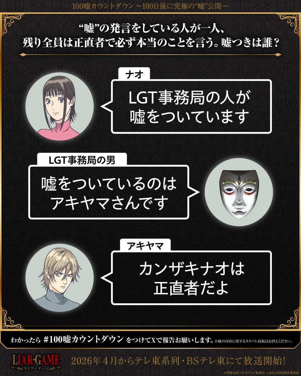 ◤￣￣￣￣￣￣￣￣￣￣￣￣￣￣
　　TVアニメ『LIAR GAME』　　　
　　  100嘘カウントダウン　　　　
  究極の"嘘"公開まで、あと89日　　
＿＿＿＿＿＿＿＿＿＿＿＿＿＿◢

◆"嘘"の発言をしている人が一人、残り全員は正直者で必ず本当のことを言う。嘘つきは誰？
詳細はこちら☟