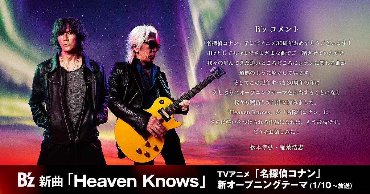 【#Bz NEWS】

B’z 新曲「Heaven Knows」
TVアニメ『名探偵コナン』
新オープニングテーマに決定！
1月10日 (土) オンエアスタート！

TVアニメ『名探偵コナン』30周年いよいよ開幕！
今作は、1999年の「ギリギリchop」からはじまり
2022年「SLEEPLESS」以来8曲目の担当となります。

▶名探偵コナン