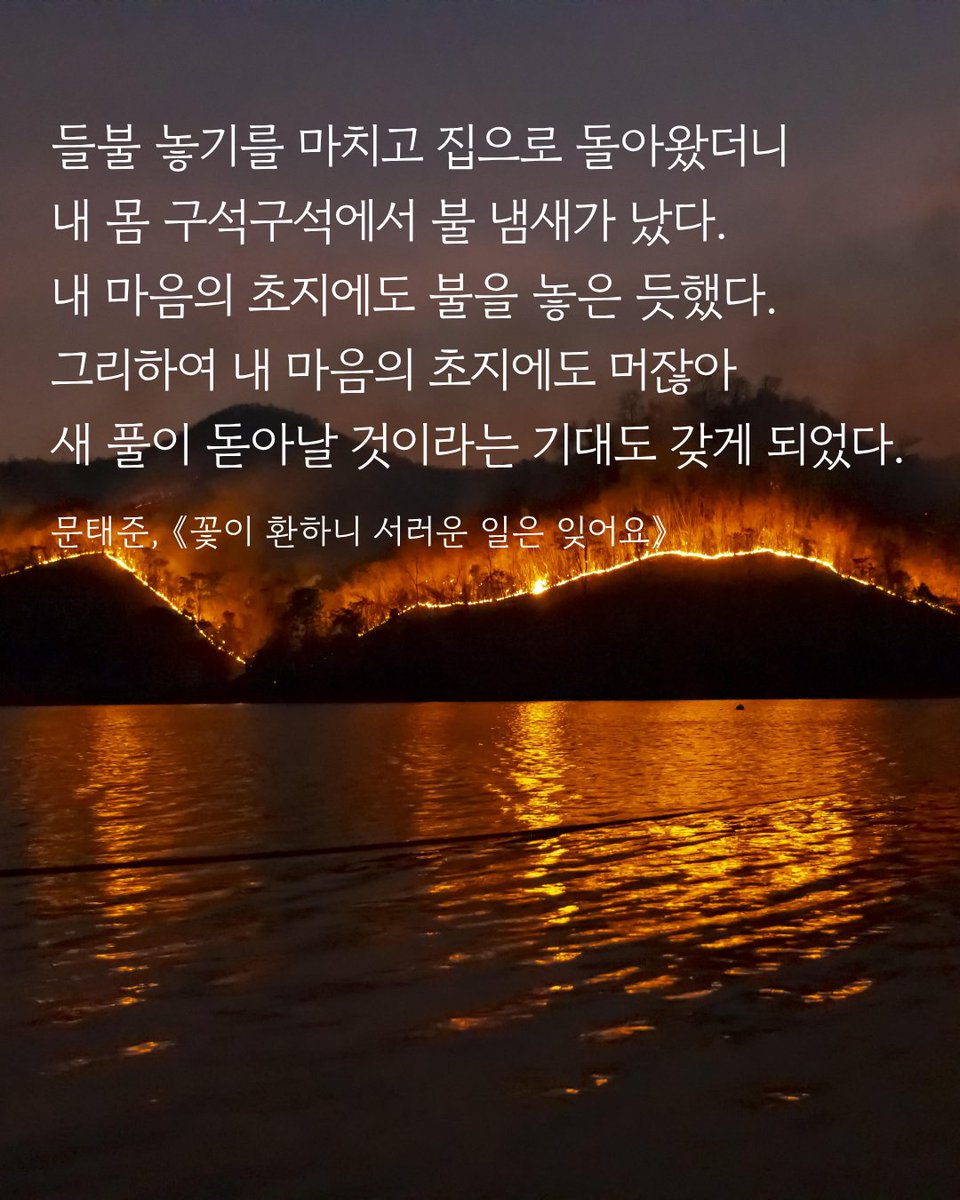 #책속한줄

들불 놓기를 마치고 집으로 돌아왔더니
내 몸 구석구석에서 불 냄새가 났다.
내 마음의 초지에도 불을 놓은 듯했다.
그리하여 내 마음의 초지에도 머잖아
새 풀이 돋아날 것이라는 기대도 갖게 되었다.
문태준, 《꽃이 환하니 서러운 일은 잊어요