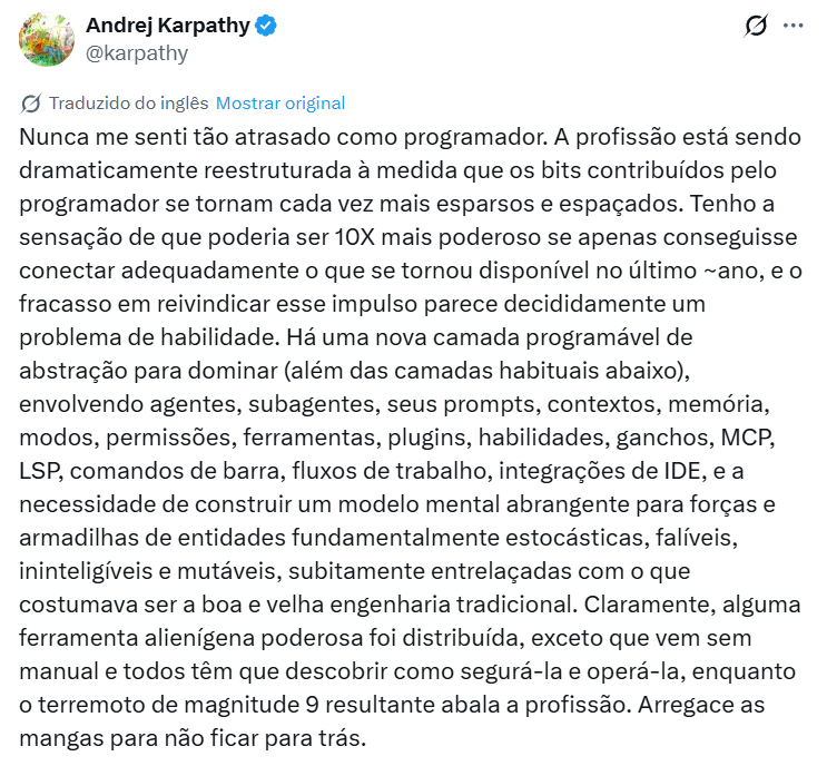 fabriciocarraro's tweet photo. "Nunca me senti tão atrasado como programador" - essa foi uma frase que o Andrej Karpathy (@karpathy), uma das maiores referências de IA no mundo, soltou recentemente e fez bastante barulho. 

Esse final de 2025 e início de 2026 foi aquela época que a galera de liderança tem mais tempo livre pra desenvolver projetos pessoais, e pelo jeito, todos eles mergulharam nos agentes de programação.

Além desse do Karpathy, outros dois exemplos que circularam muito foram o do David Holz (@DavidSHolz) (fundador da Midjourney, ex-NASA) dizendo que conseguiu fazer mais projetos pessoais nesse período de férias de fim de ano do que nos últimos 10 anos; e o da Jaana Dogan (@rakyll) (Principal Engineer no Google), comentando que o Claude Code gerou em uma hora um protótipo de sistema distribuído que a equipe dela vinha há um ano tentando alinhar e construir.

Isso me fez refletir nos últimos dias e ter conversas com algumas das pessoas mais inteligentes que eu conheço. A primeira reação natural é o ceticismo: será que a equipe da Jaana era ruim? Ou será que comparar um protótipo de IA com um sistema legado complexo é injusto?

Ambas as coisas podem ser verdade, mas falando com base em experiência própria e relatos de amigos próximos nos últimos 2-3 meses, esses exemplos têm começado a se multiplicar. Estou escutando de VÁRIOS Devs muito experientes e que confio sobre casos reais de demandas que levariam 1 mês sendo entregues em 1 semana, um ganho de eficiência de 4x.

Aí, existe um paradoxo interessante que um desses amigos trouxe: se a produtividade na escrita de código aumentou 4x, por que não estamos vendo a Apple, Google ou Microsoft lançando 4x mais softwares ou features?

A conclusão que eu chego com esses pontos pode ser dolorosa pra galera mais 'roots', mas acho que não tanto pra lideranças com mais experiência: escrever linhas de código definitivamente não é o gargalo de produtos digitais. O gargalo real é a definição do produto, o alinhamento de requisitos e, principalmente, a decisão do que construir.

Um desses amigos soltou uma frase que me pegou bastante (juro que não é fanfic): "Já estou vendo isso no meu time. O Dev que atua só como um 'digitador de código' está virando quase um datilógrafo de luxo, e já está começando a bater cabeça. Já o Dev com 'cabeça de produto', que entende do negócio, está voando aqui dentro.". 

E eu adiciono: vendo a evolução de ferramentas como Replit, Lovable e outras, mesmo a pessoa de produto que não é desenvolvedora já está conseguindo criar protótipos em uma velocidade que era impossível até pouco tempo atrás.

Pra quem é Dev, acredito que o padrão no Brasil tem sido Cursor + Claude Opus 4.5. Já nos EUA, eu praticamente só escuto falar do Claude Code.

No fim das contas, dá pra concluir que a barreira técnica diminuiu, mas a responsabilidade de escolher a solução certa aumentou.

Fica a pergunta sincera: essa aceleração de 4x já chegou no time de vocês ou ainda parece distante?