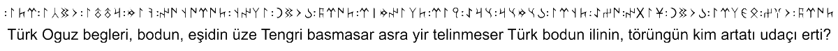 You, Turk Oghuz lords and peoples, hear this! If the sky above did not collapse, and if the earth below did not give way, O Turkic people, who would be able to destroy your state and institutions? 𐰉𐰃𐱅𐰃𐰏 𐱅𐰆𐰞, "bitig taş". The princes Kul Tigin and his brother Bilge Qaghan.