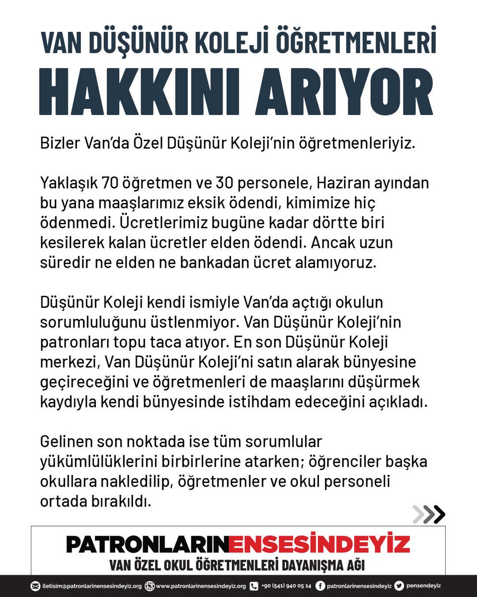 pensendeyiz's tweet photo. VAN DÜŞÜNÜR KOLEJİ ÖĞRETMENLERİ
HAKKINI ARIYOR

Bizler Van’da Özel Düşünür Koleji’nin öğretmenleriyiz. 

Yaklaşık 70 öğretmen ve 30 personele, Haziran ayından bu yana maaşlarımız eksik ödendi, kimimize hiç ödenmedi. Ücretlerimiz bugüne kadar dörtte biri kesilerek kalan ücretler elden ödendi. Ancak uzun süredir ne elden ne bankadan ücret alamıyoruz.

Düşünür Koleji kendi ismiyle Van’da açtığı okulun sorumluluğunu üstlenmiyor. Van Düşünür Koleji’nin patronları topu taca atıyor. En son Düşünür Koleji merkezi, Van Düşünür Koleji’ni satın alarak bünyesine geçireceğini ve öğretmenleri de maaşlarını düşürmek kaydıyla kendi bünyesinde istihdam edeceğini açıkladı. 

Gelinen son noktada ise tüm sorumlular yükümlülüklerini birbirlerine atarken; öğrenciler başka okullara nakledilip, öğretmenler ve okul personeli ortada bırakıldı. 

Kış günü öğrencisi olmayan, eğitim öğretim faaliyeti yürütülmeyen, kaloriferleri olmayan, yemek verilmeyen ve servis imkanından yoksun bir okula gidip gelmeye zorlanıyoruz.

Çünkü bizleri istifaya zorlayarak haklarımızdan vazgeçmemiz hedefleniyor. 

Biz Düşünür Koleji öğretmenleri yan yanayız ve taleplerimizin arkasındayız. Emeğimizin çalınmasına izin vermeyeceğiz.

TALEPLERİMİZ:

1.⁠ Düşünür Koleji merkezi üzerine düşen sorumluluğu üstlensin. Öğretmenleri ve çalışanları muhatap alsın.
2.⁠ ⁠Bugüne kadar ki tüm alacaklarımızı ödeyin.
3.⁠ ⁠Mobbingi derhal sonlandırın. İşimize gelmeyi, mesleğimizi sürdürmeyi biz de isteriz. Ya bizlere öğrencilerimizi geri verin ve ücretlerimizi ödeyin ya da iş sözleşmelerimizi haklarımızı ödeyerek derhal feshedin. 
4.⁠ ⁠Bizleri bu soğukta, bomboş okula gidip gelmek zorunda bırakmayın.

Patronların Ensesindeyiz Van Özel Okul Öğretmenleri Dayanışma Ağı

@tcmeb @VanilMem @Yusuf__Tekin 
#DüşünürKoleji #MEB @dusunurkoleji