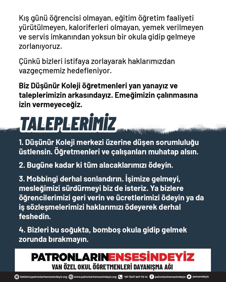 pensendeyiz's tweet photo. VAN DÜŞÜNÜR KOLEJİ ÖĞRETMENLERİ
HAKKINI ARIYOR

Bizler Van’da Özel Düşünür Koleji’nin öğretmenleriyiz. 

Yaklaşık 70 öğretmen ve 30 personele, Haziran ayından bu yana maaşlarımız eksik ödendi, kimimize hiç ödenmedi. Ücretlerimiz bugüne kadar dörtte biri kesilerek kalan ücretler elden ödendi. Ancak uzun süredir ne elden ne bankadan ücret alamıyoruz.

Düşünür Koleji kendi ismiyle Van’da açtığı okulun sorumluluğunu üstlenmiyor. Van Düşünür Koleji’nin patronları topu taca atıyor. En son Düşünür Koleji merkezi, Van Düşünür Koleji’ni satın alarak bünyesine geçireceğini ve öğretmenleri de maaşlarını düşürmek kaydıyla kendi bünyesinde istihdam edeceğini açıkladı. 

Gelinen son noktada ise tüm sorumlular yükümlülüklerini birbirlerine atarken; öğrenciler başka okullara nakledilip, öğretmenler ve okul personeli ortada bırakıldı. 

Kış günü öğrencisi olmayan, eğitim öğretim faaliyeti yürütülmeyen, kaloriferleri olmayan, yemek verilmeyen ve servis imkanından yoksun bir okula gidip gelmeye zorlanıyoruz.

Çünkü bizleri istifaya zorlayarak haklarımızdan vazgeçmemiz hedefleniyor. 

Biz Düşünür Koleji öğretmenleri yan yanayız ve taleplerimizin arkasındayız. Emeğimizin çalınmasına izin vermeyeceğiz.

TALEPLERİMİZ:

1.⁠ Düşünür Koleji merkezi üzerine düşen sorumluluğu üstlensin. Öğretmenleri ve çalışanları muhatap alsın.
2.⁠ ⁠Bugüne kadar ki tüm alacaklarımızı ödeyin.
3.⁠ ⁠Mobbingi derhal sonlandırın. İşimize gelmeyi, mesleğimizi sürdürmeyi biz de isteriz. Ya bizlere öğrencilerimizi geri verin ve ücretlerimizi ödeyin ya da iş sözleşmelerimizi haklarımızı ödeyerek derhal feshedin. 
4.⁠ ⁠Bizleri bu soğukta, bomboş okula gidip gelmek zorunda bırakmayın.

Patronların Ensesindeyiz Van Özel Okul Öğretmenleri Dayanışma Ağı

@tcmeb @VanilMem @Yusuf__Tekin 
#DüşünürKoleji #MEB @dusunurkoleji