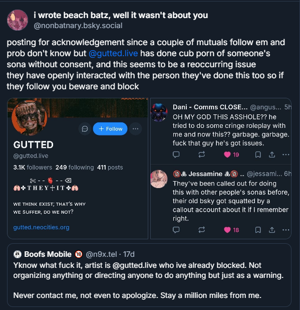 nonbatnary's tweet image. bsky crosspost but now that this piece of shit has unpriv'd i gotta warn everyone that they draw cub porn out of other people's ocs and sonas without their consent
block @/guttedlive / @/toyborzoi