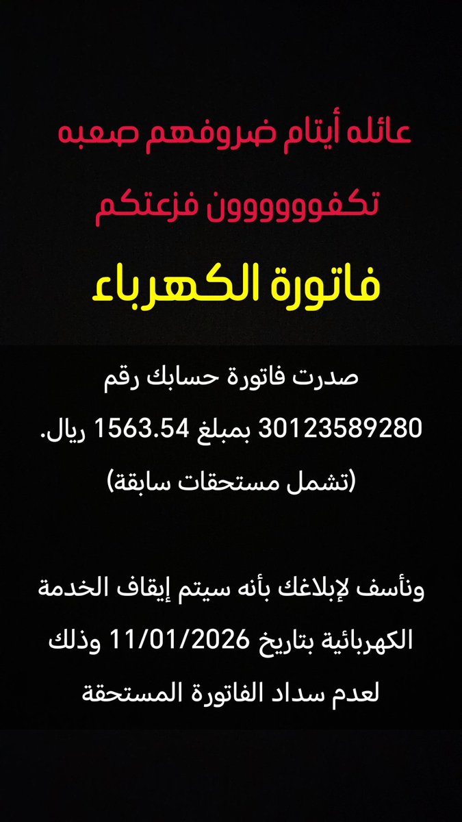 تكفوووووون فزعتكم الكهربا
والله عائله أيتام ضروفهم صعبه
فاتوره الكهرباء
أيتام 
صدرت فاتورة حسابك رقم 30123589280 بمبلغ 1563.54 ريال. (تشمل مستحقات سابقة)
ونأسف لإبلاغك بأنه سيتم إيقاف الخدمة الكهربائية بتاريخ 11/01/2026 وذلك لعدم سداد الفاتورة المستحقة
فزعتكم تكفوووووون