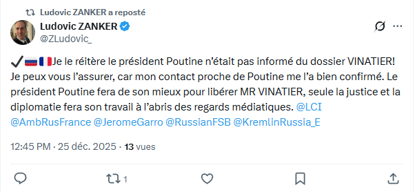 Ludovic ZANKER a reposté (@ZLudovic_) ✔️🇷🇺🇫🇷 Je le réitère le président Poutine n’était pas informé du dossier VINATIER! Je peux vous l’assurer, car mon contact proche de Poutine me l’a bien confirmé. Le président Poutine fera de son mieux pour libérer MR VINATIER, seule la justice et la diplomatie fera son travail à l’abris des regards médiatiques. @LCI @AmbRusFrance @JeromeGarro @RussianFSB @KremlinRussia_E Publié à 12:45 PM · le 25 déc. 2025 · 20 vues