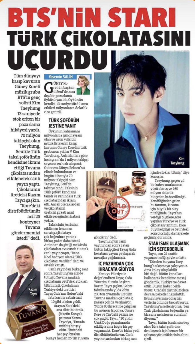 sceneryforthv's tweet photo. OMG😭 Taehyung was featured in a news article in the Turkish newspaper "Hürriyet” 

Kim Taehyung, the young lead singer of the South Korean music group BTS, which has taken the world by storm, created a marketing story that sold out its stock in just 13 seconds. Taehyung, who has 70 million followers, was so impressed by Tuvana chocolate offered to him by a Turkish taxi driver in Seoul that he went live on social media. The chocolate's producer, Kazım Taycı, was astonished. "Our distributor in Korea urgently requested 25 containers of Tuvana," he said. An extraordinary marketing story unfolded in Seoul, the capital of South Korea. The story itself lasted only 13 seconds, but its effects generated millions of dollars in revenue.

RESPONSE TO THE TURKISH DRIVER'S GESTURE 

The protagonist of the story is V-Kim Taehyung, the star of the South Korean music group that has millions of young fans and has dominated music charts for many years. According to reports, Taehyung, who holds the Guinness World Record for the fastest time reaching 1 million followers on Instagram and currently has 70 million followers, got into a taxi in Seoul. The Turkish taxi driver recognized him and offered him some Turkish chocolate. However, he had no idea what was going to happen and how it would affect the chocolate's manufacturer. Touched by the taxi driver's gesture, the phenomenal artist liked the chocolate so much that he asked for a few more packages. Then, at a place he went to, he held the chocolates in his hands and did a live broadcast, saying, "They gave me Turkish chocolate as a Christmas present," and chaos ensued.

Just hours after the live broadcast, the Tuvana brand chocolates that Taehyung was holding were sold out in Seoul. Around 10 am, the Turkish manufacturer, Tayaş Gıda, received a phone call at their factory in Gebze. The caller was the main distributor in Korea. They told the company's owner from Konya, Kazım Taycı, "Something amazing has happened here. Drop everything you have and send 25 truckloads of Tuvana here immediately." After Taehyung's live broadcast, all his followers had already flooded the Tayaş Gıda account with messages and shared the broadcast. Taycı commented, "We've been active in Far Eastern markets for 20 years, but we've never experienced anything like this. We have seven distributors in Korea. The stocks ran out within hours of the live broadcast."

Taehyung became the face of a coffee brand last year, with a reported budget of $160 million. This spontaneous promotion is a major event for Tuvana. According to Taycı, the promotion of Turkey and Turkish chocolate has also mobilized the Korean embassy and consulate in Seoul. 

EFFORTS TO REACH THE STAR

Taycı described the efforts of the last 24 hours as follows: “We have been trying to reach Taehyung since yesterday. But he is not easily accessible. We have sent him messages through all channels, inviting him to Turkey. We are waiting for news today. We have had huge packages prepared by distributors there. We are waiting in front of his house, workplace, and the places he frequents. We are calling out to Taehyung; ‘Since you liked Turkish chocolate, we can offer you whatever you want.’” 

Taycı also emphasized that they are conducting a similar effort to reach the Turkish taxi driver who caused all this.