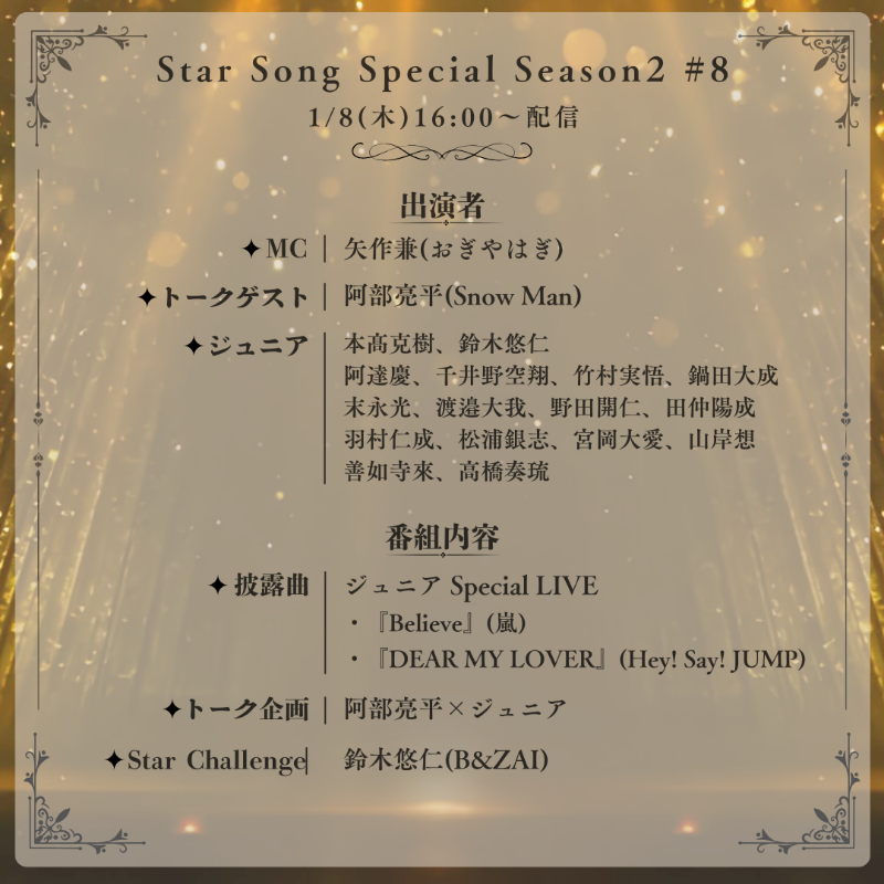 info__Johnnys's tweet photo. 【スタソンS2 第8回 詳細解禁】

1/8(木)16:00～配信
「Star Song Special Season2 #8」
MC：矢作兼(おぎやはぎ)
トークゲスト：阿部亮平(Snow Man)

■ジュニア Special LIVE
『Believe』(嵐)
『DEAR MY LOVER』(Hey! Say! JUMP)

■Star Challenge：鈴木悠仁(B&amp;ZAI)

#スタソン #StarSongSpecial