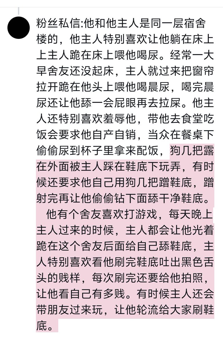 粉丝私信:他和他主人是同一层宿舍楼的，他主人特别喜欢让他躺在床上上主人跪在床上喂他喝尿。经常一大早舍友还没起床，主人就过来把窗帘拉开跪在他头上喂他喝晨尿，喝完晨尿还让他舔一会屁眼再去拉屎。他主人还特别喜欢羞辱他，带他去食堂吃饭会要求他自产自销，当众在餐桌下偷偷尿到杯子里拿来配饭