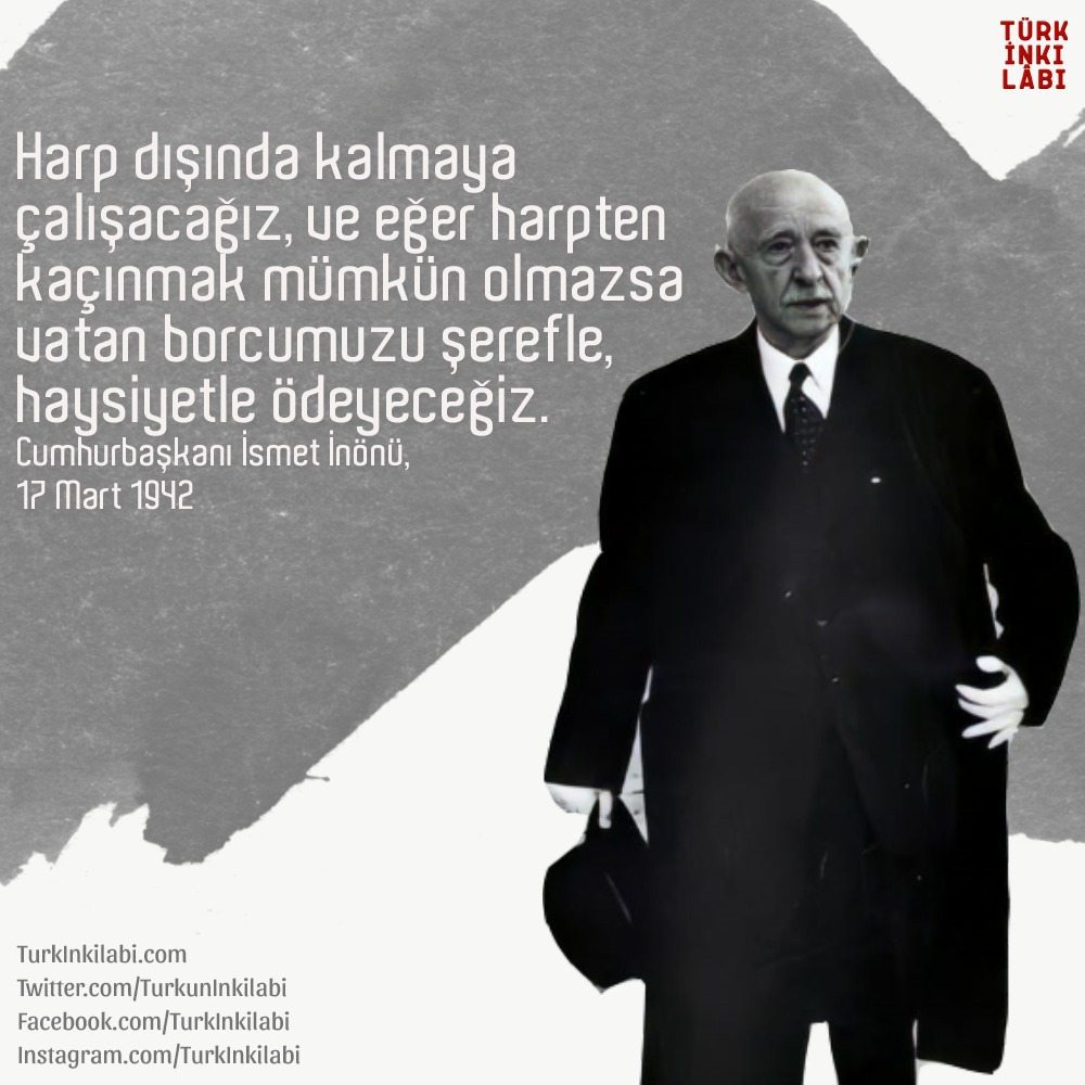 Gösterdiği iradeyle Türkiye'yi savaşa sokmadı. Ebediyen minnettarız İsmet Paşa.

"Harp dışında kalmaya çalışacağız ve eğer harpten kaçınmak mümkün olmazsa vatan borcumuzu şerefle, haysiyetle ödeyeceğiz."