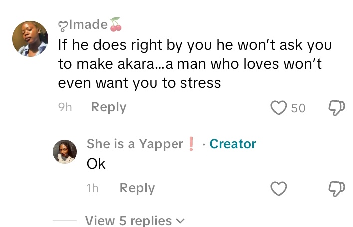 A very fine girl made a video of herself making akara for her boyfriend because that's what he wanted to eat for breakfast. 

A lot of women stitched that video and were insulting and calling her a slave.
She then made a video responding to one of them that if her boyfriend is